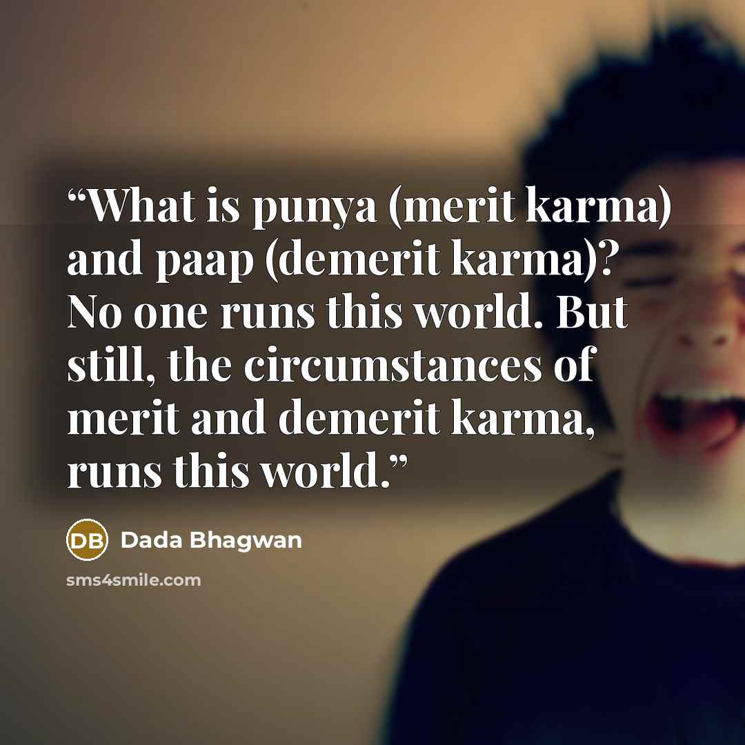 “What is punya (merit karma) and paap (demerit karma)? No one runs this world. But still, the circumstances of merit and demerit karma, runs this world.” quote by Dada Bhagwan