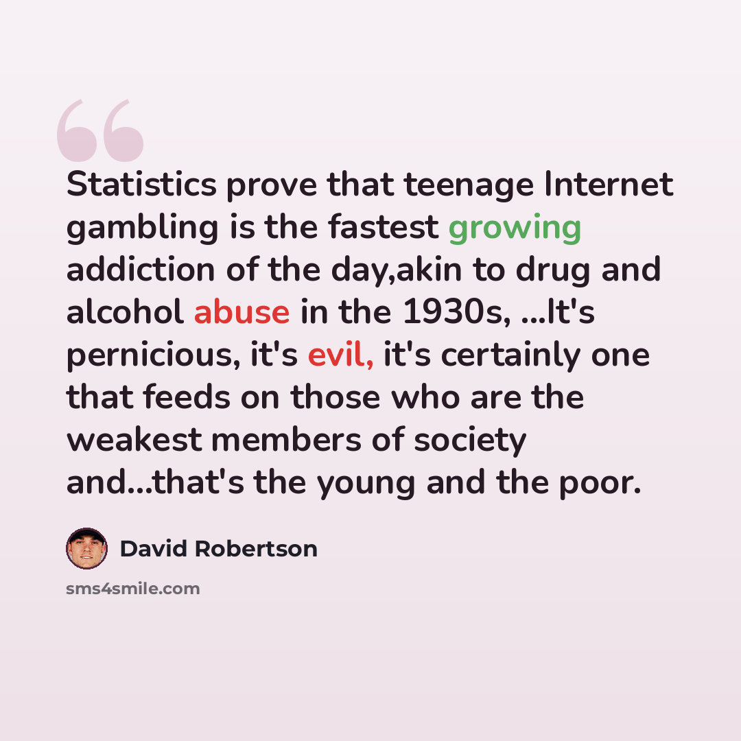 “Statistics prove that teenage Internet gambling is the fastest growing addiction of the day,akin to drug and alcohol abuse in the 1930s, ...It's pernicious, it's evil, it's certainly one that feeds on those who are the weakest members of society and...that's the young and the poor.” quote by David Robertson