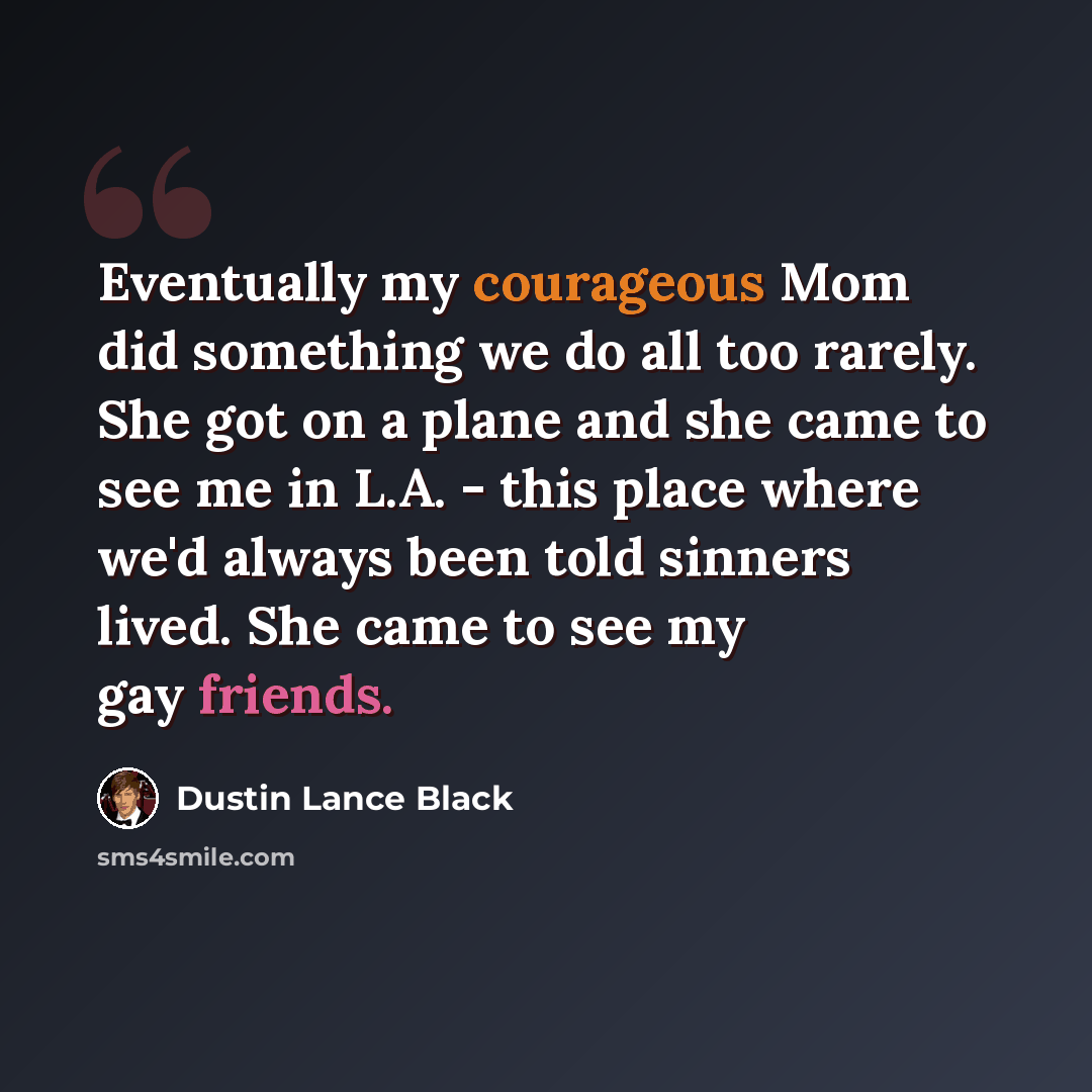 “Eventually my courageous Mom did something we do all too rarely. She got on a plane and she came to see me in L.A. - this place where we'd always been told sinners lived. She came to see my gay friends.” quote by Dustin Lance Black