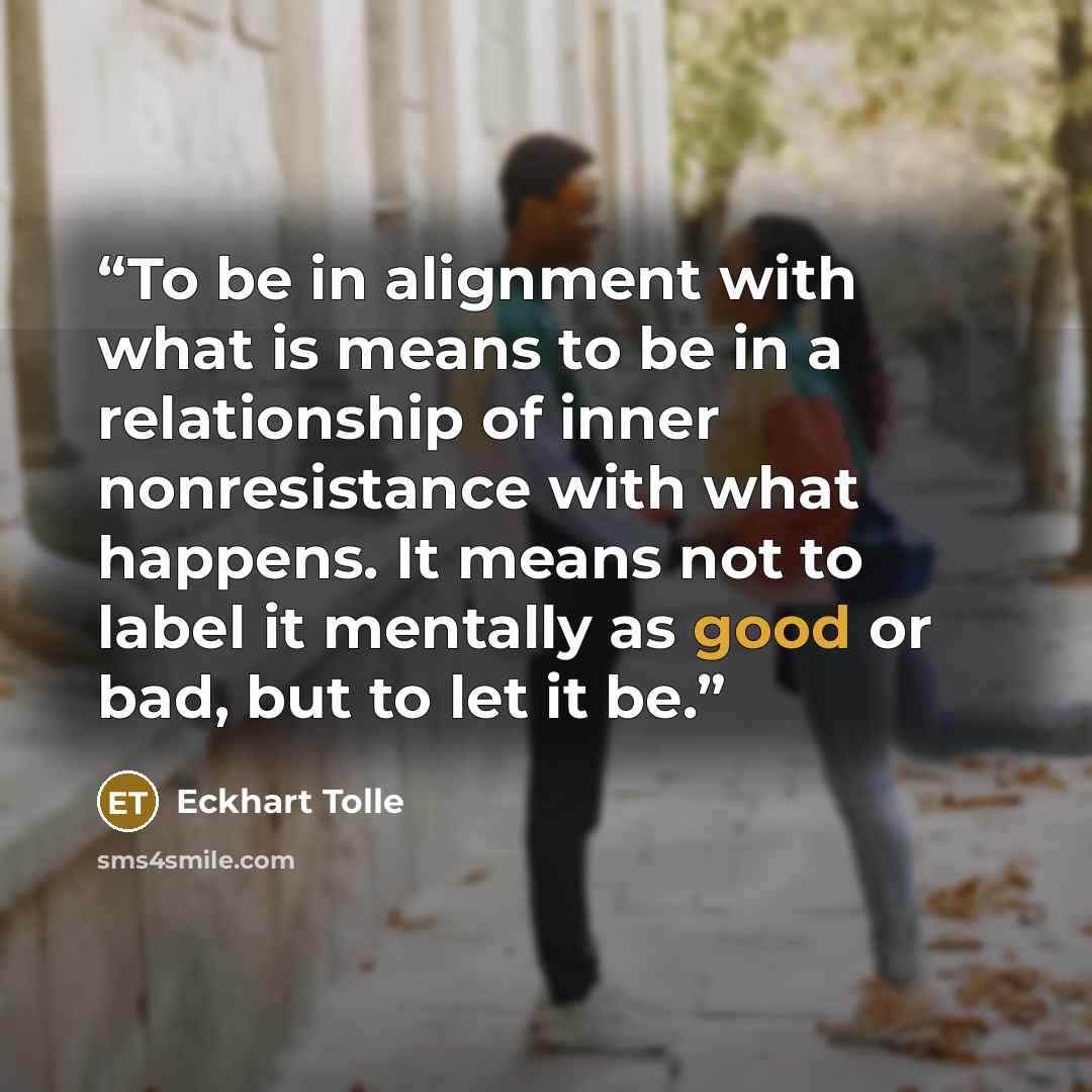 “To be in alignment with what is means to be in a relationship of inner nonresistance with what happens. It means not to label it mentally as good or bad, but to let it be.” quote by Eckhart Tolle