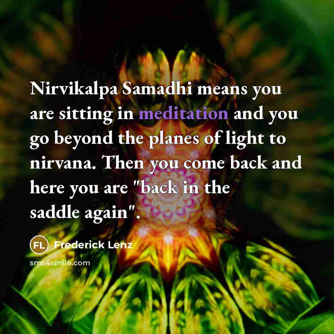 “Nirvikalpa Samadhi means you are sitting in meditation and you go beyond the planes of light to nirvana. Then you come back and here you are "back in the saddle again".” quote by Frederick Lenz