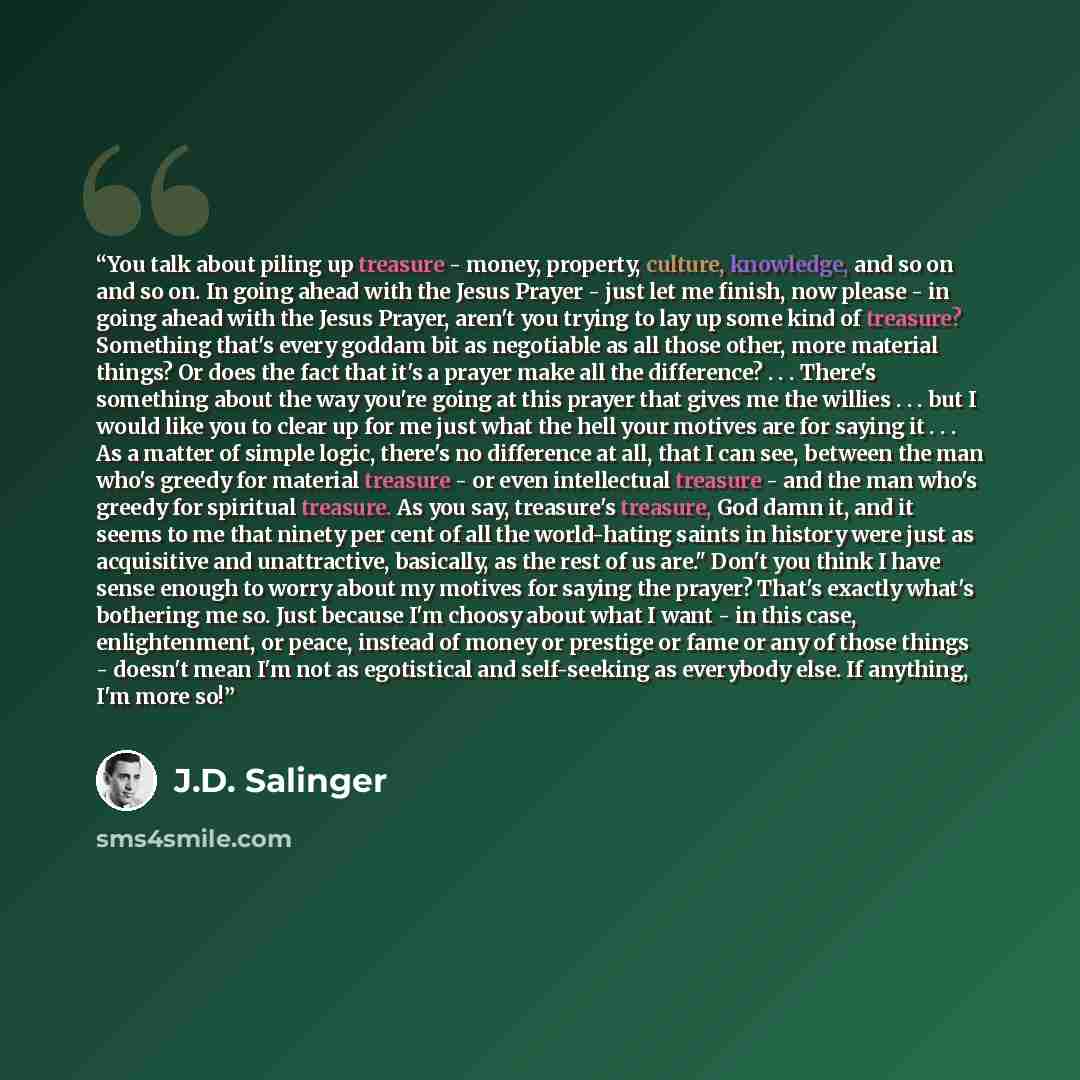 “You talk about piling up treasure - money, property, culture, knowledge, and so on and so on. In going ahead with the Jesus Prayer - just let me finish, now please - in going ahead with the Jesus Prayer, aren't you trying to lay up some kind of treasure? Something that's every goddam bit as…” quote by J.D. Salinger