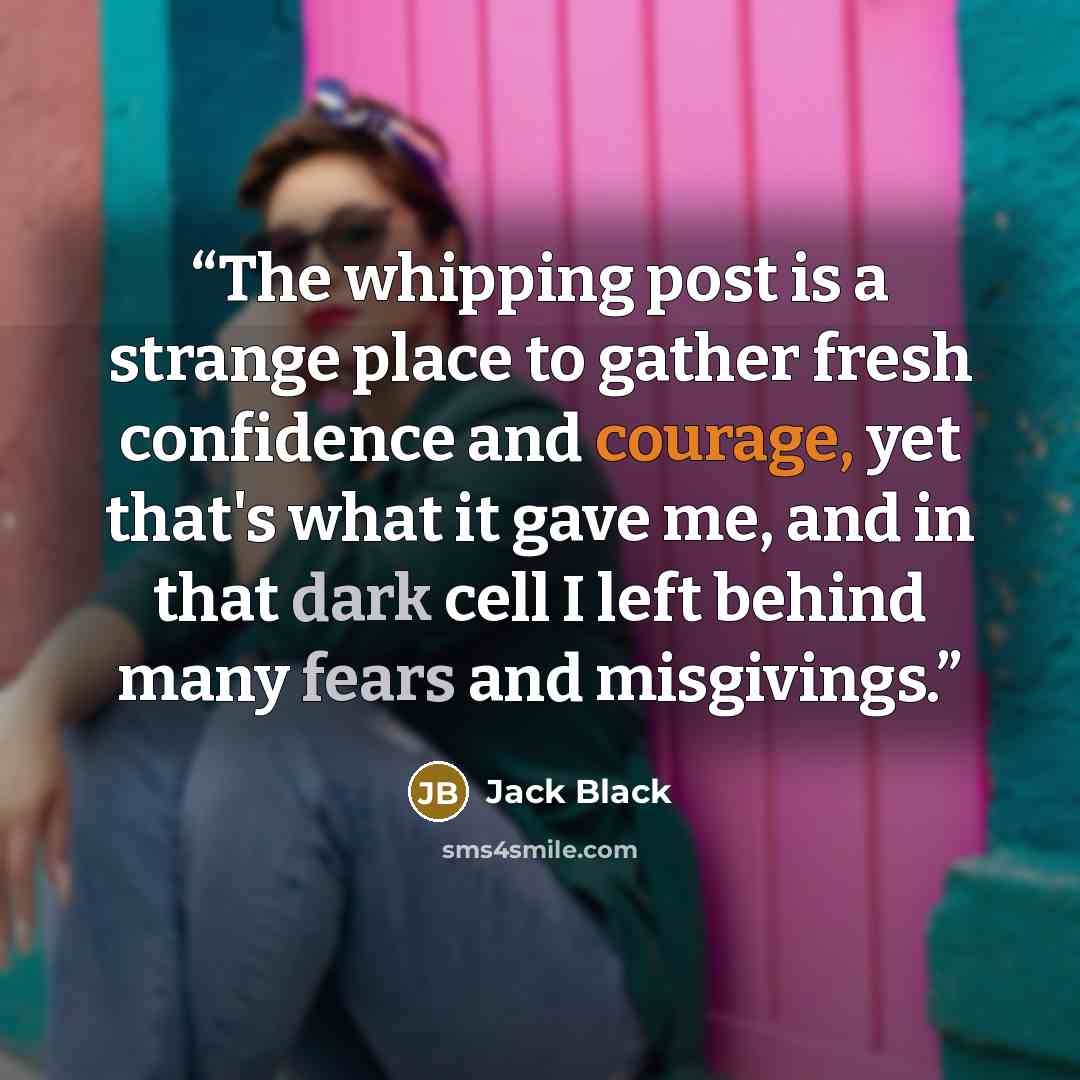 “The whipping post is a strange place to gather fresh confidence and courage, yet that's what it gave me, and in that dark cell I left behind many fears and misgivings.” quote by Jack Black