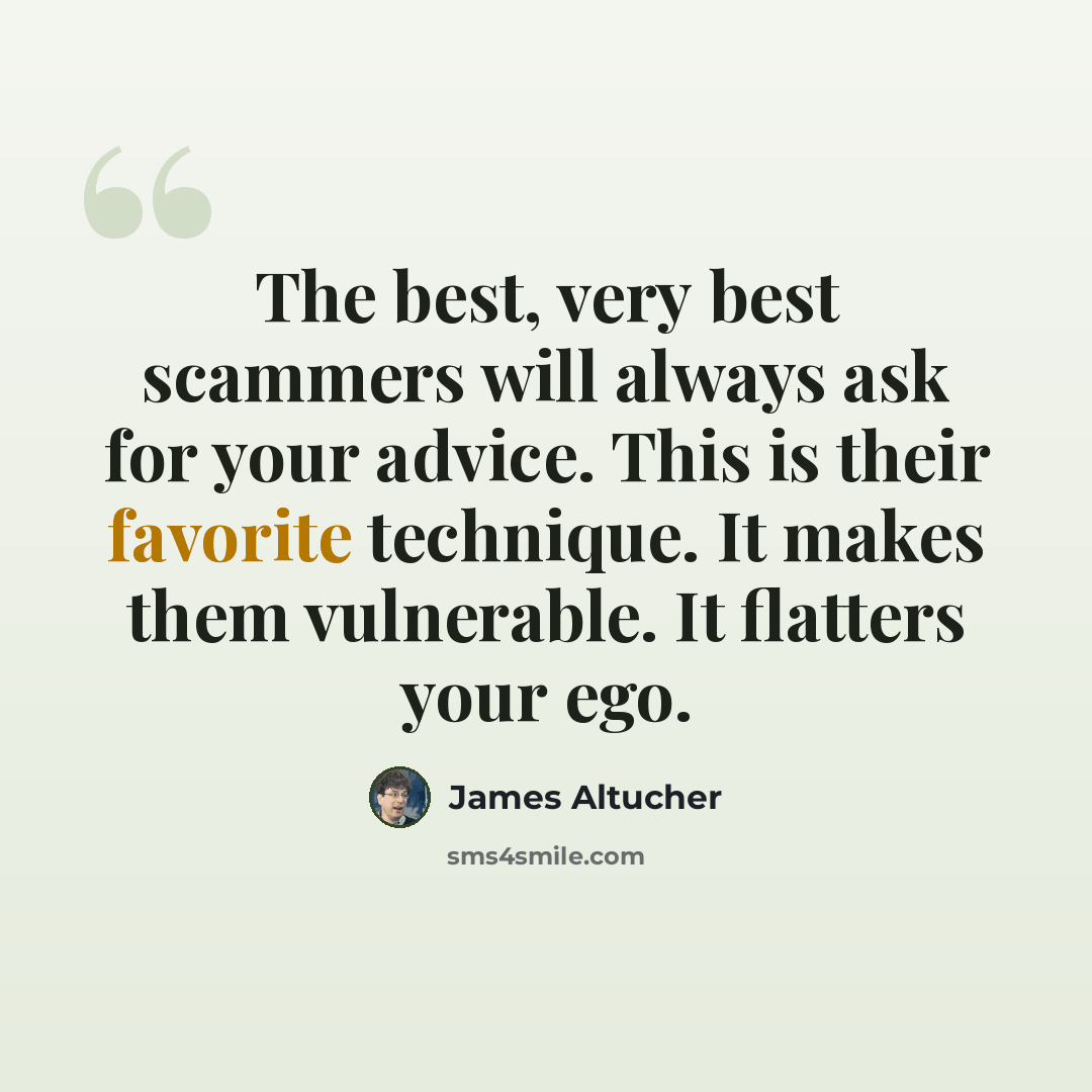 “The best, very best scammers will always ask for your advice. This is their favorite technique. It makes them vulnerable. It flatters your ego.” quote by James Altucher