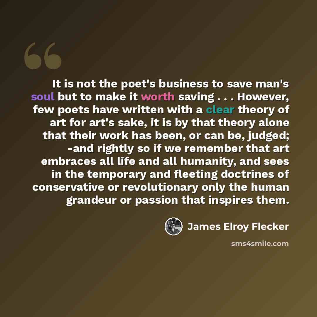 “It is not the poet's business to save man's soul but to make it worth saving . . . However, few poets have written with a clear theory of art for art's sake, it is by that theory alone that their work has been, or can be, judged; -and rightly so if we remember that art embraces all life and all…” quote by James Elroy Flecker