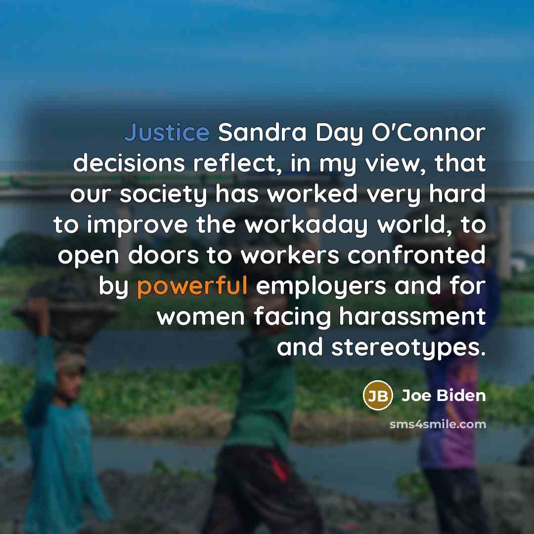 “Justice Sandra Day O'Connor decisions reflect, in my view, that our society has worked very hard to improve the workaday world, to open doors to workers confronted by powerful employers and for women facing harassment and stereotypes.” quote by Joe Biden