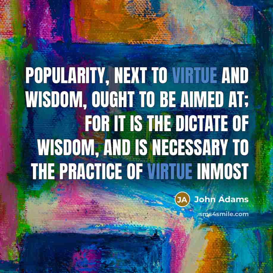 “Popularity, next to virtue and wisdom, ought to be aimed at; for it is the dictate of wisdom, and is necessary to the practice of virtue inmost” quote by John Adams
