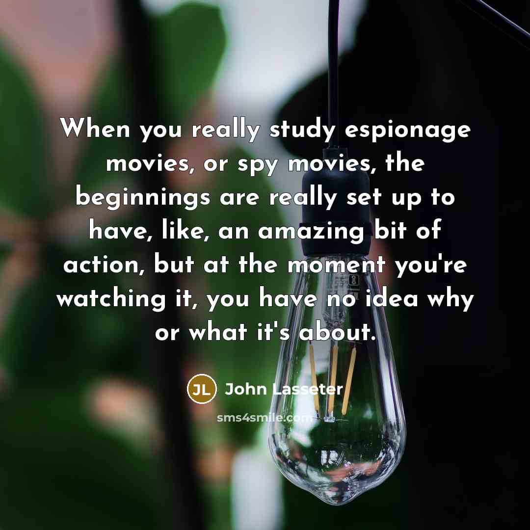 “When you really study espionage movies, or spy movies, the beginnings are really set up to have, like, an amazing bit of action, but at the moment you're watching it, you have no idea why or what it's about.” quote by John Lasseter