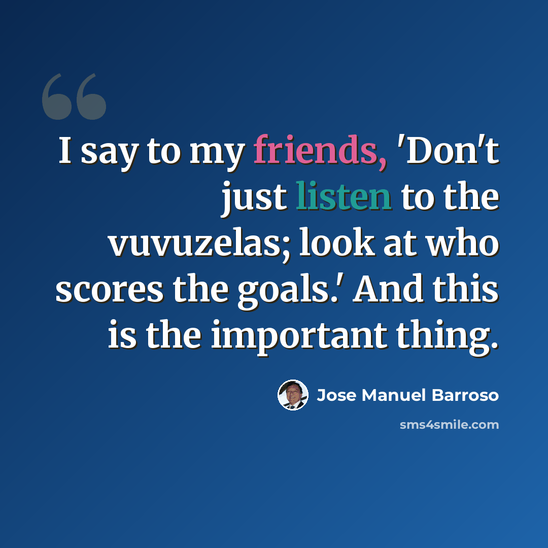 “I say to my friends, 'Don't just listen to the vuvuzelas; look at who scores the goals.' And this is the important thing.” quote by Jose Manuel Barroso