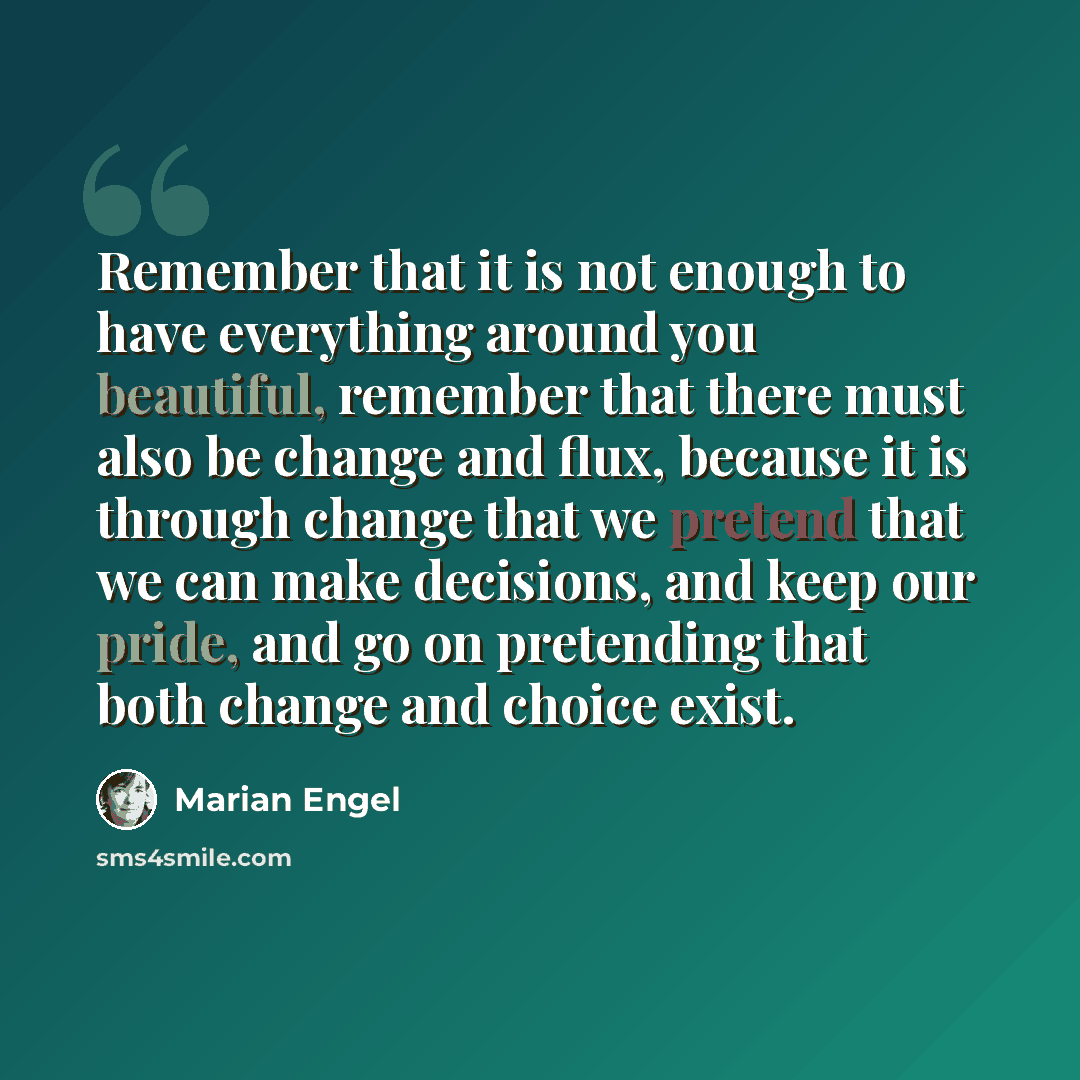 “Remember that it is not enough to have everything around you beautiful, remember that there must also be change and flux, because it is through change that we pretend that we can make decisions, and keep our pride, and go on pretending that both change and choice exist.” quote by Marian Engel