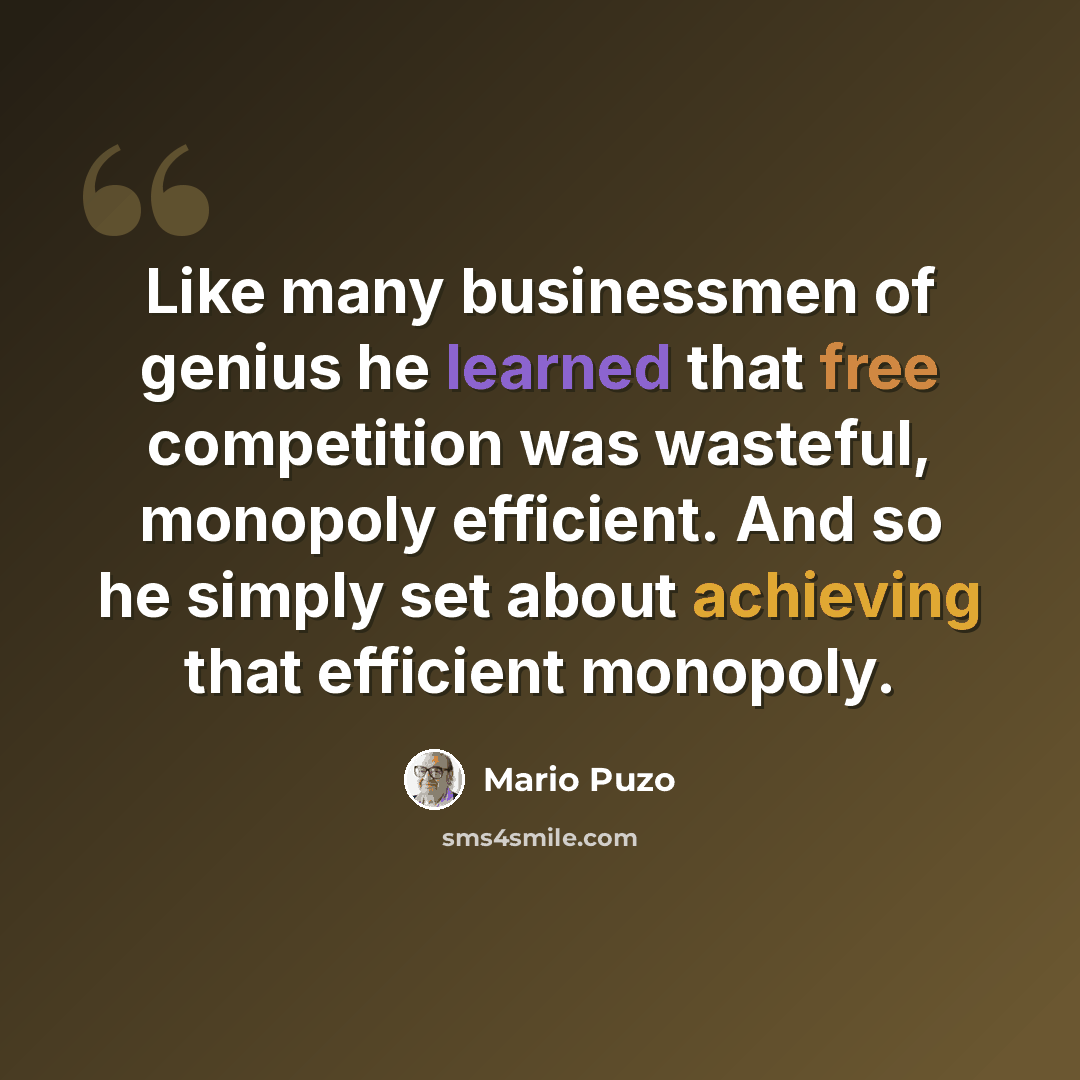 “Like many businessmen of genius he learned that free competition was wasteful, monopoly efficient. And so he simply set about achieving that efficient monopoly.” quote by Mario Puzo