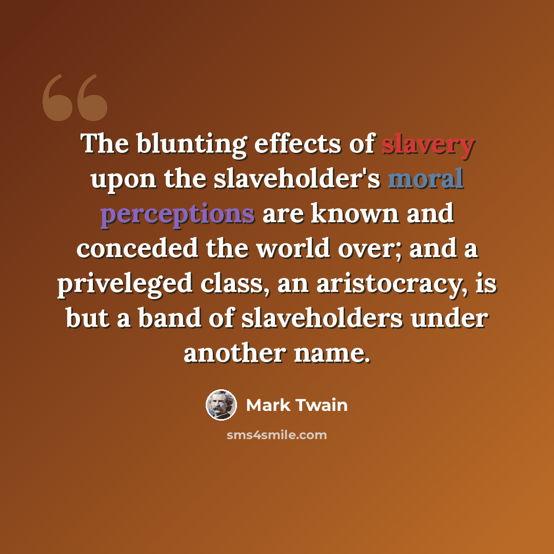 “The blunting effects of slavery upon the slaveholder's moral perceptions are known and conceded the world over; and a priveleged class, an aristocracy, is but a band of slaveholders under another name.” quote by Mark Twain