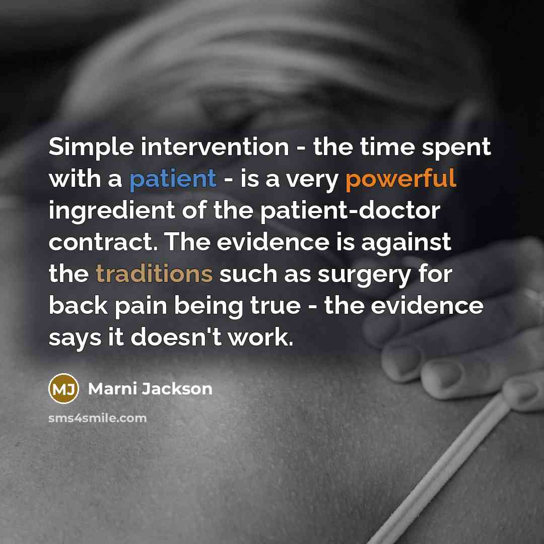 “Simple intervention - the time spent with a patient - is a very powerful ingredient of the patient-doctor contract. The evidence is against the traditions such as surgery for back pain being true - the evidence says it doesn't work.” quote by Marni Jackson