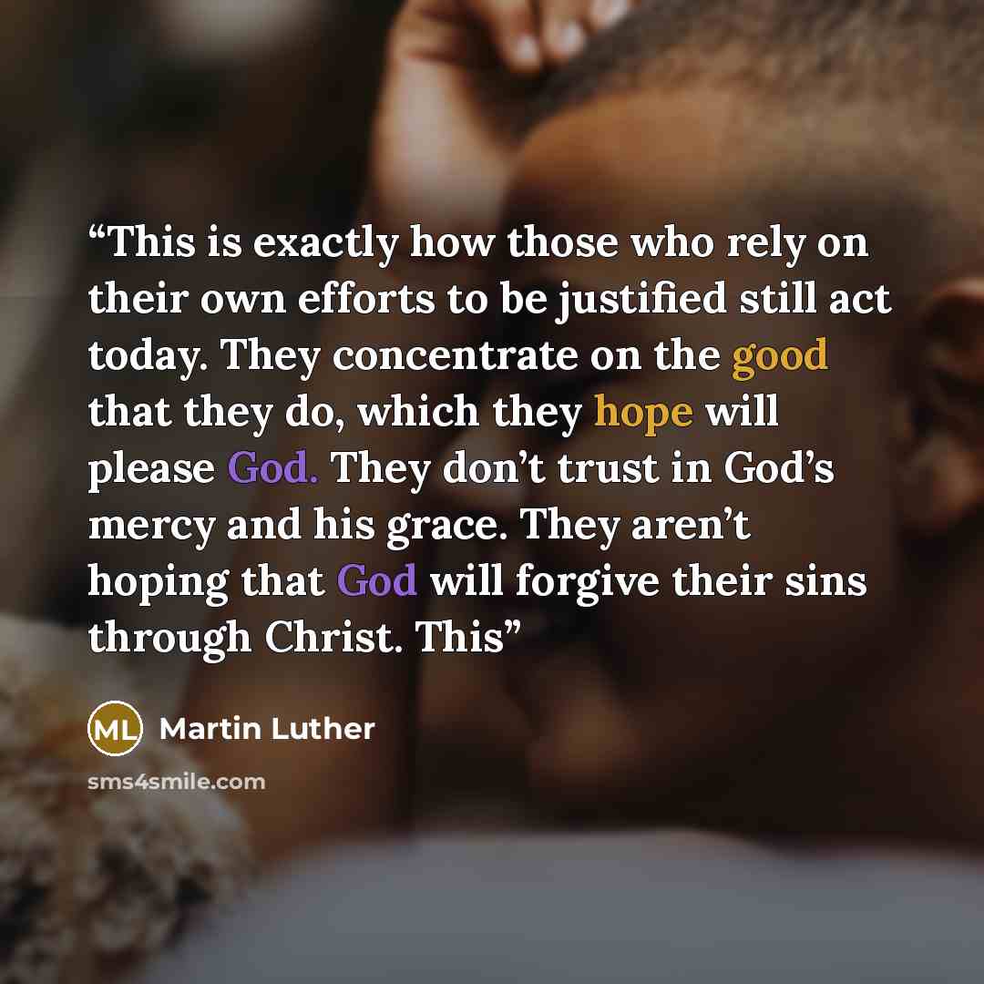 “This is exactly how those who rely on their own efforts to be justified still act today. They concentrate on the good that they do, which they hope will please God. They don’t trust in God’s mercy and his grace. They aren’t hoping that God will forgive their sins through Christ. This” quote by Martin Luther