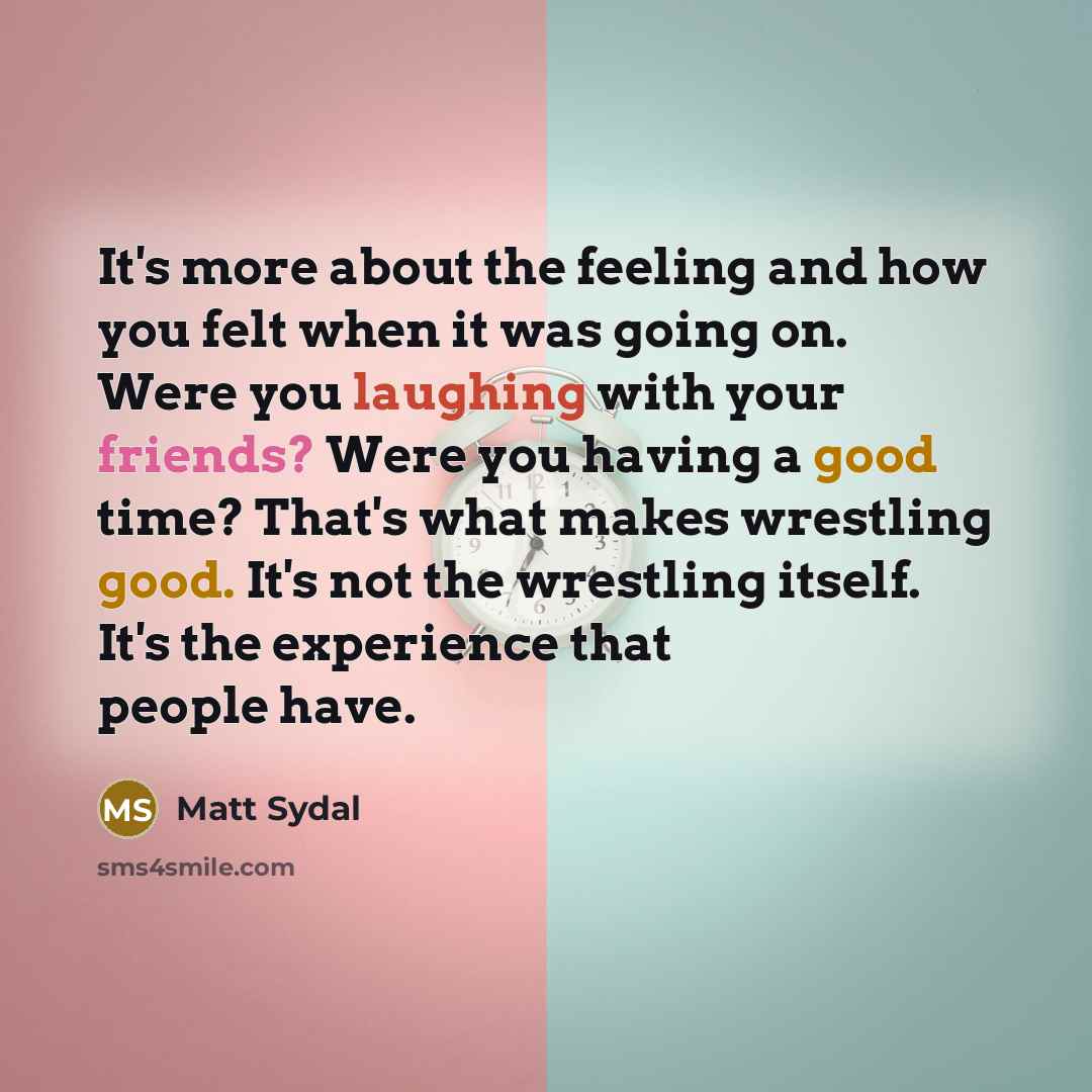 “It's more about the feeling and how you felt when it was going on. Were you laughing with your friends? Were you having a good time? That's what makes wrestling good. It's not the wrestling itself. It's the experience that people have.” quote by Matt Sydal