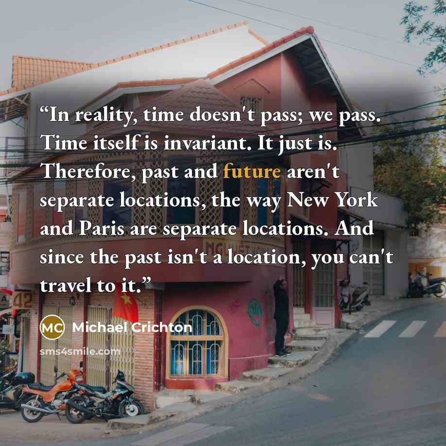 “In reality, time doesn't pass; we pass. Time itself is invariant. It just is. Therefore, past and future aren't separate locations, the way New York and Paris are separate locations. And since the past isn't a location, you can't travel to it.” quote by Michael Crichton