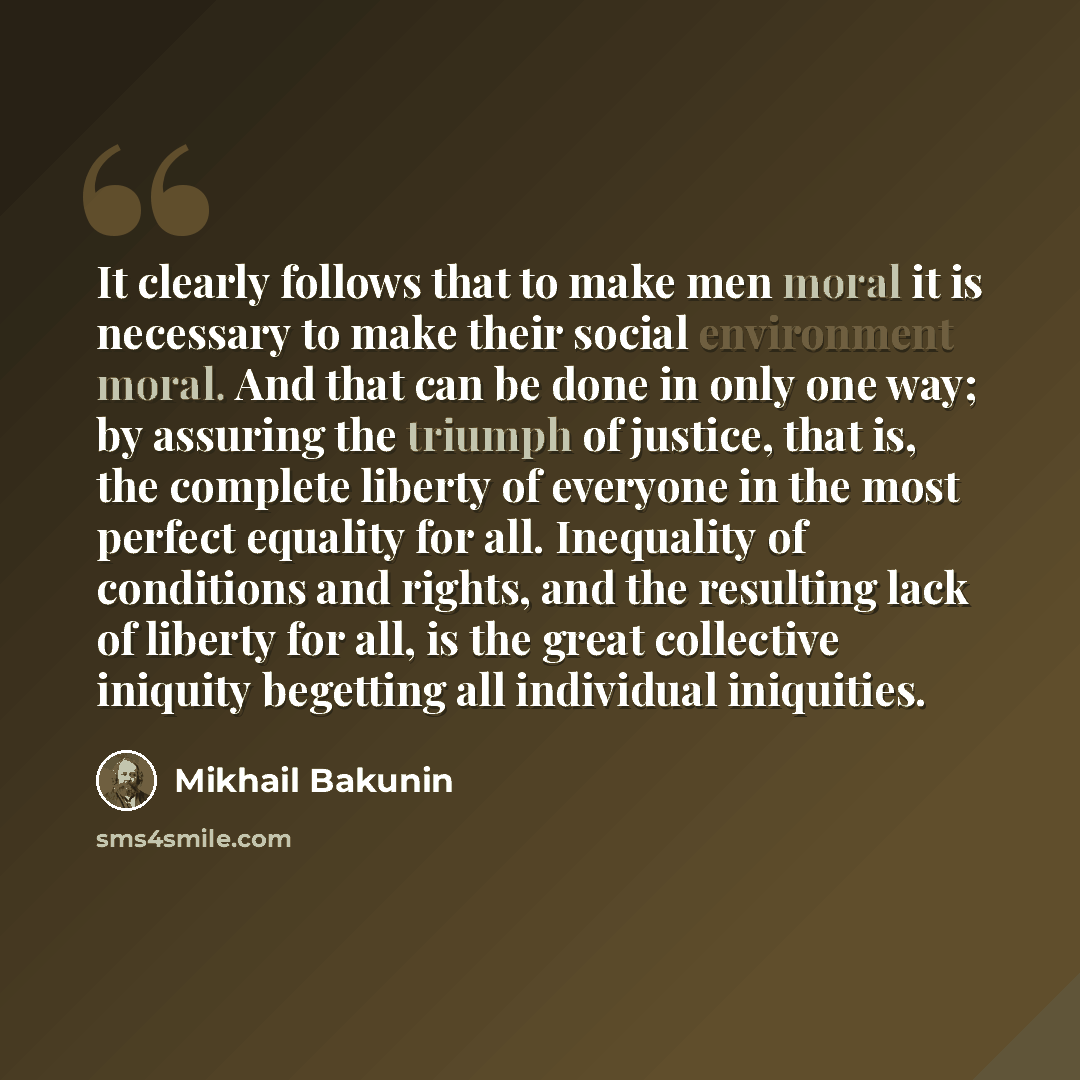 “It clearly follows that to make men moral it is necessary to make their social environment moral. And that can be done in only one way; by assuring the triumph of justice, that is, the complete liberty of everyone in the most perfect equality for all. Inequality of conditions and rights, and the…” quote by Mikhail Bakunin