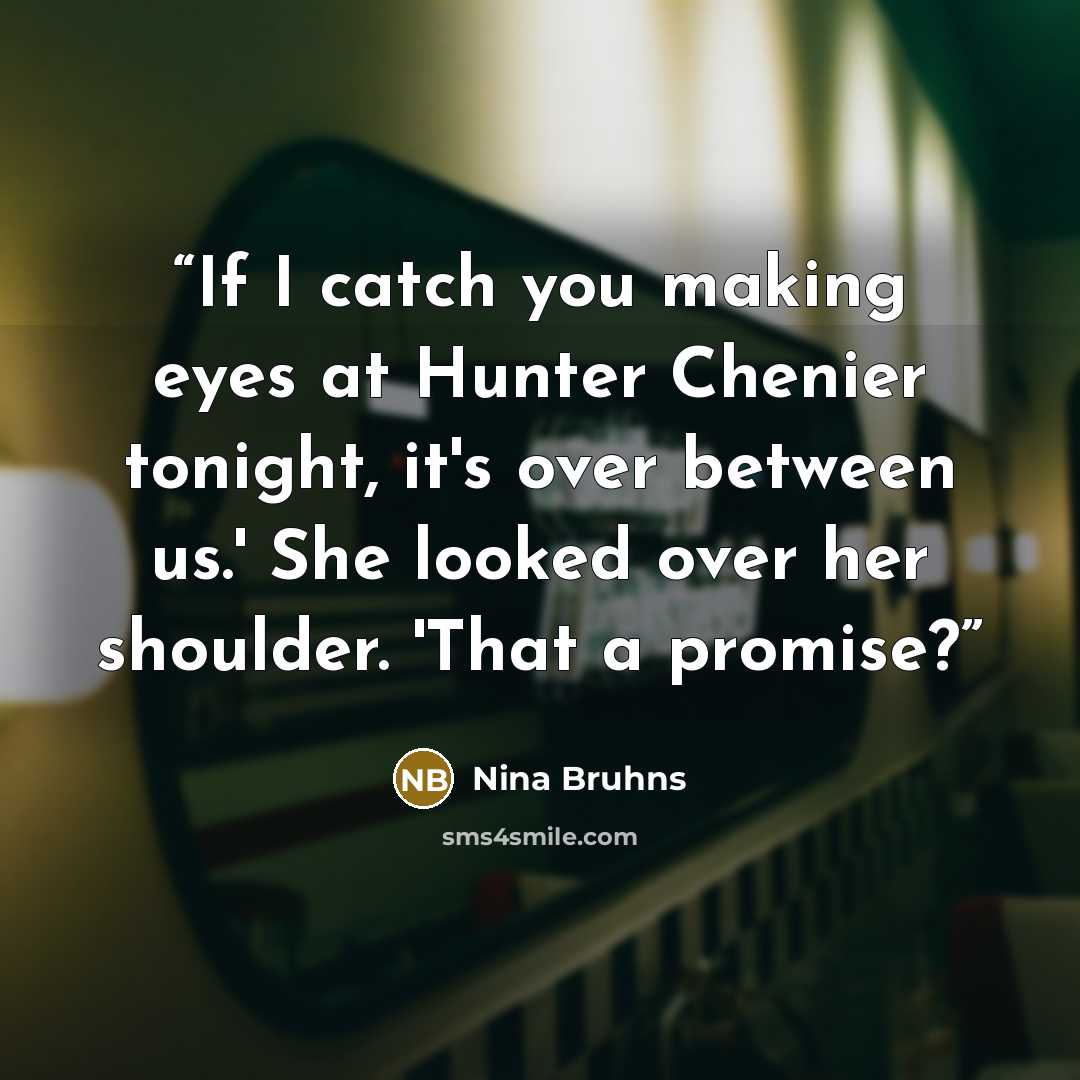 “If I catch you making eyes at Hunter Chenier tonight, it's over between us.' She looked over her shoulder. 'That a promise?” quote by Nina Bruhns