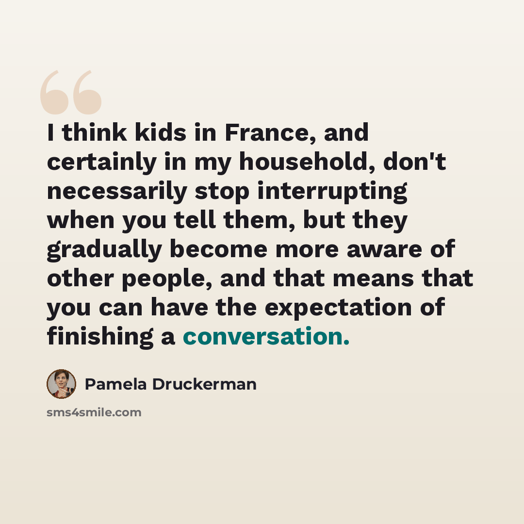 “I think kids in France, and certainly in my household, don't necessarily stop interrupting when you tell them, but they gradually become more aware of other people, and that means that you can have the expectation of finishing a conversation.” quote by Pamela Druckerman