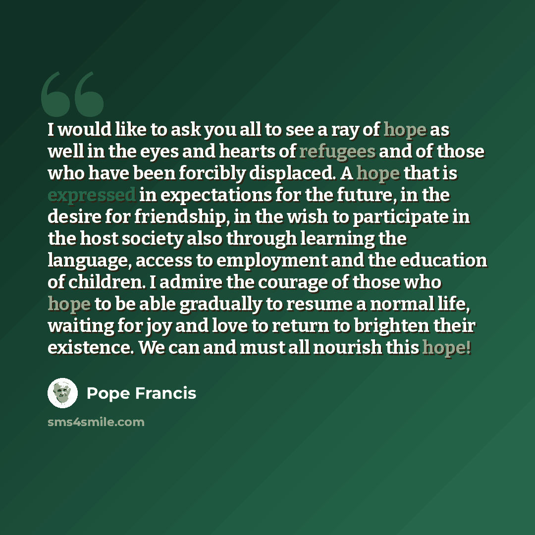 “I would like to ask you all to see a ray of hope as well in the eyes and hearts of refugees and of those who have been forcibly displaced. A hope that is expressed in expectations for the future, in the desire for friendship, in the wish to participate in the host society also through learning the…” quote by Pope Francis