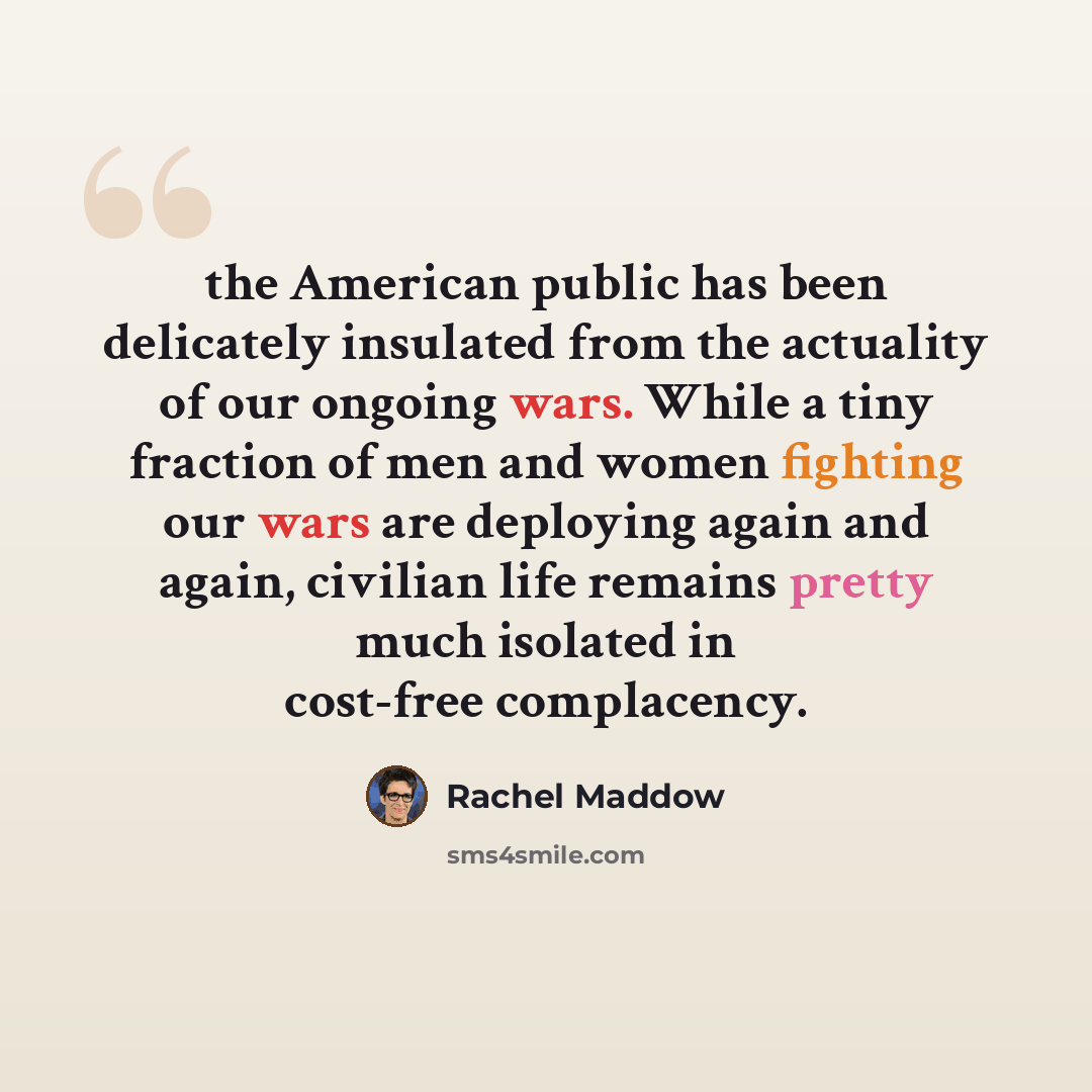 “the American public has been delicately insulated from the actuality of our ongoing wars. While a tiny fraction of men and women fighting our wars are deploying again and again, civilian life remains pretty much isolated in cost-free complacency.” quote by Rachel Maddow