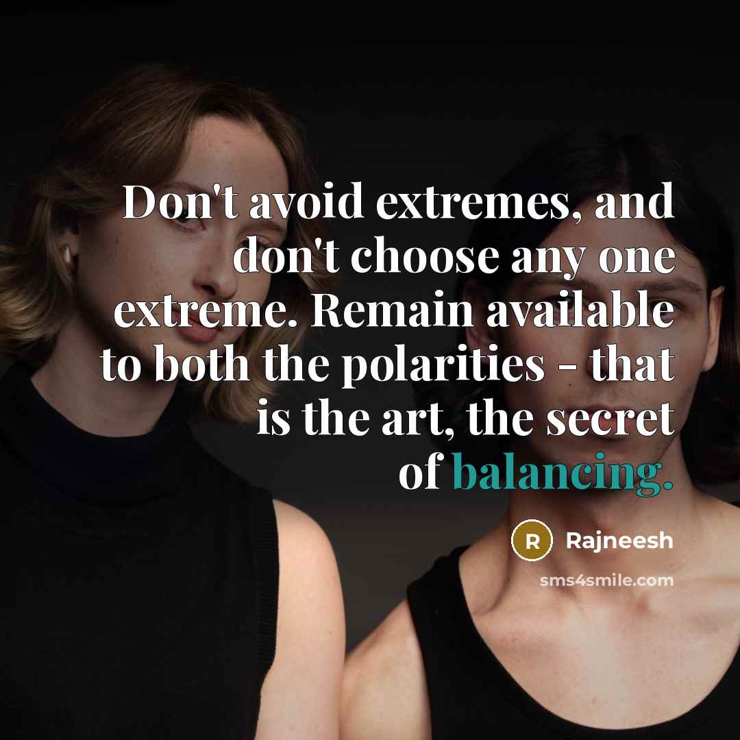 “Don't avoid extremes, and don't choose any one extreme. Remain available to both the polarities - that is the art, the secret of balancing.” quote by Rajneesh