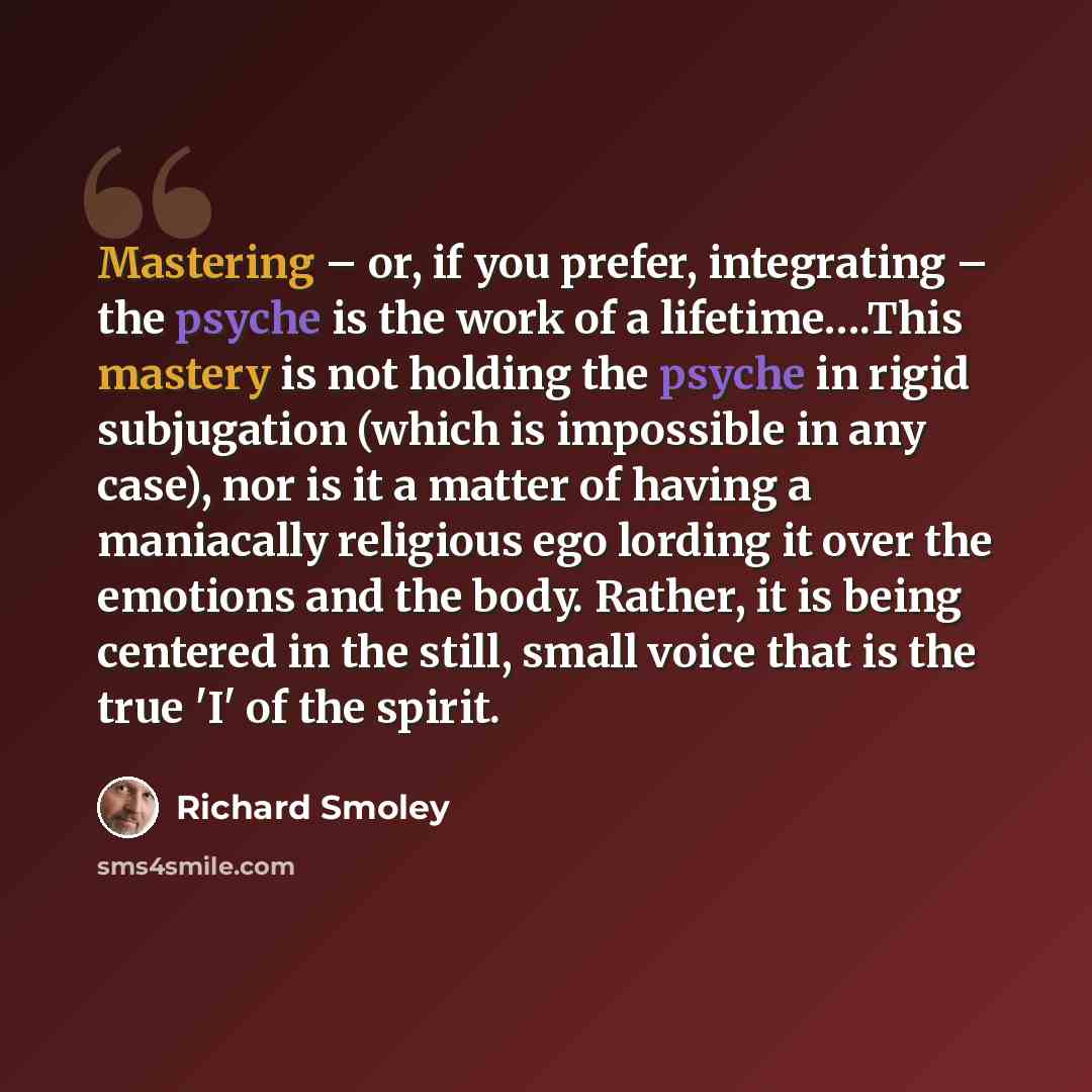 “Mastering – or, if you prefer, integrating – the psyche is the work of a lifetime….This mastery is not holding the psyche in rigid subjugation (which is impossible in any case), nor is it a matter of having a maniacally religious ego lording it over the emotions and the body. Rather, it is being…” quote by Richard Smoley