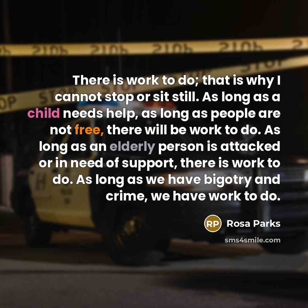 “There is work to do; that is why I cannot stop or sit still. As long as a child needs help, as long as people are not free, there will be work to do. As long as an elderly person is attacked or in need of support, there is work to do. As long as we have bigotry and crime, we have work to do.” quote by Rosa Parks