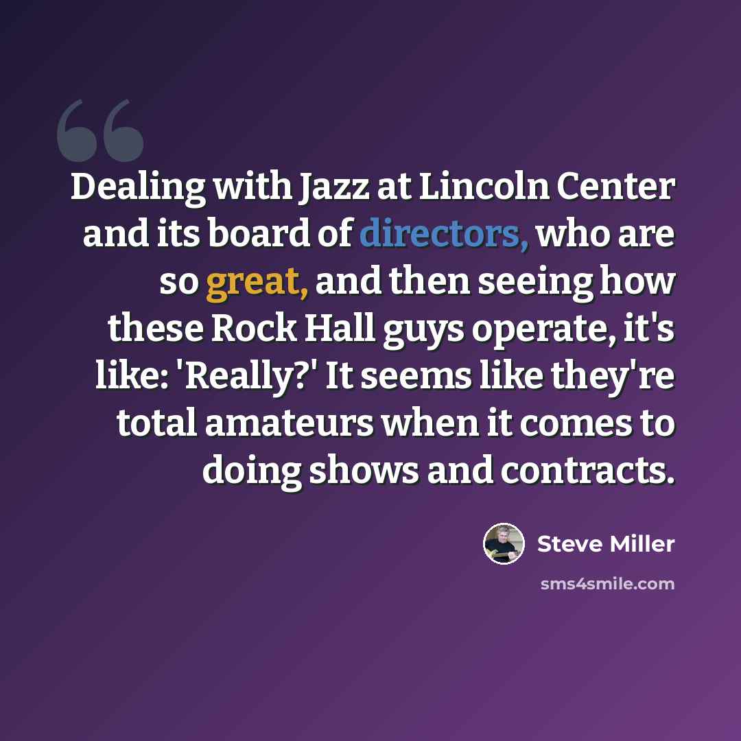 “Dealing with Jazz at Lincoln Center and its board of directors, who are so great, and then seeing how these Rock Hall guys operate, it's like: 'Really?' It seems like they're total amateurs when it comes to doing shows and contracts.” quote by Steve Miller