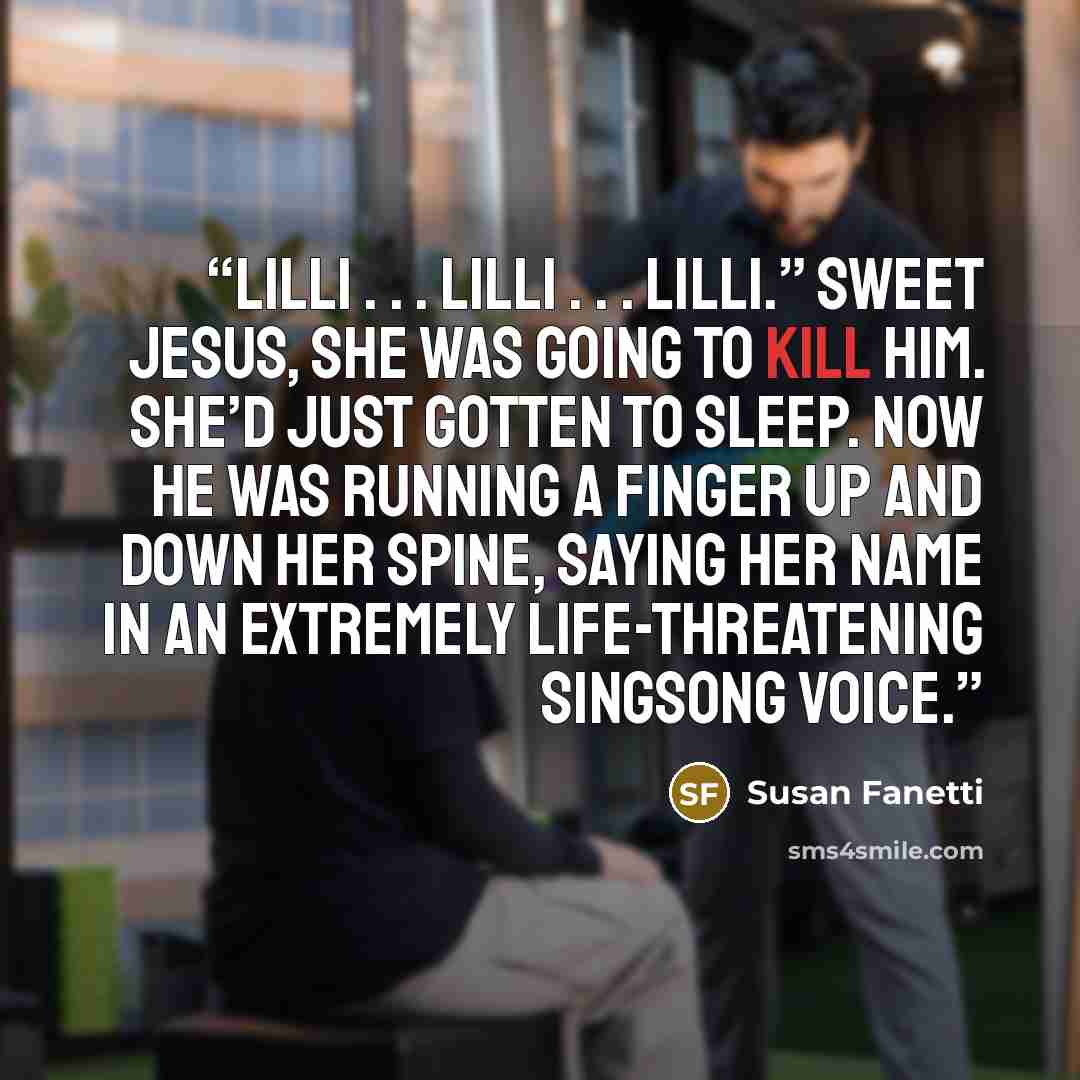 “Lilli . . . Lilli . . . Lilli.” Sweet Jesus, she was going to kill him. She’d just gotten to sleep. Now he was running a finger up and down her spine, saying her name in an extremely life-threatening singsong voice.” quote by Susan Fanetti