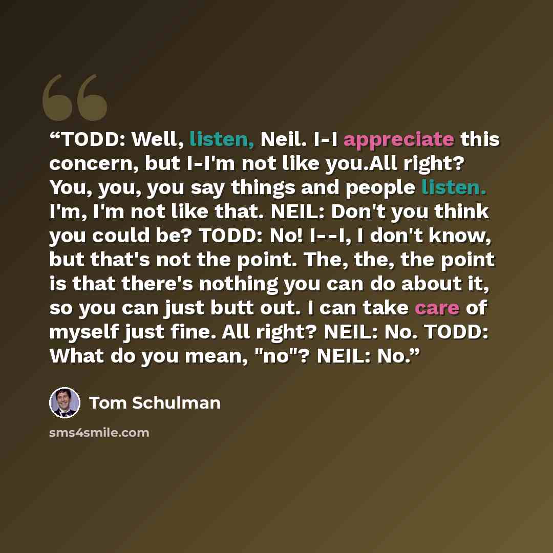 “TODD: Well, listen, Neil. I-I appreciate this concern, but I-I'm not like you.All right? You, you, you say things and people listen. I'm, I'm not like that. NEIL: Don't you think you could be? TODD: No! I--I, I don't know, but that's not the point. The, the, the point is that there's nothing you…” quote by Tom Schulman