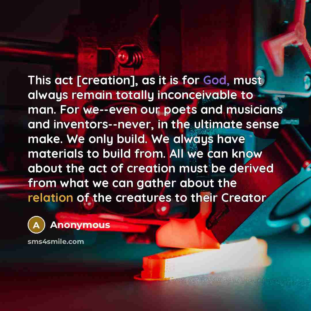 “This act [creation], as it is for God, must always remain totally inconceivable to man. For we--even our poets and musicians and inventors--never, in the ultimate sense make. We only build. We always have materials to build from. All we can know about the act of creation must be derived from what…” quote by Anonymous