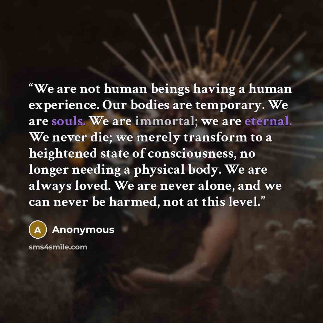 “We are not human beings having a human experience. Our bodies are temporary. We are souls. We are immortal; we are eternal. We never die; we merely transform to a heightened state of consciousness, no longer needing a physical body. We are always loved. We are never alone, and we can never be…” quote by Anonymous