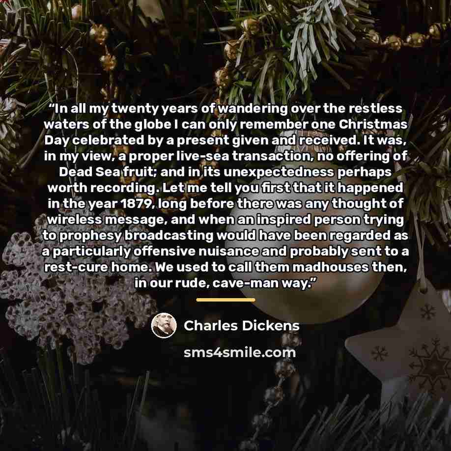 “In all my twenty years of wandering over the restless waters of the globe I can only remember one Christmas Day celebrated by a present given and received. It was, in my view, a proper live-sea transaction, no offering of Dead Sea fruit; and in its unexpectedness perhaps worth recording. Let me…” quote by Charles Dickens