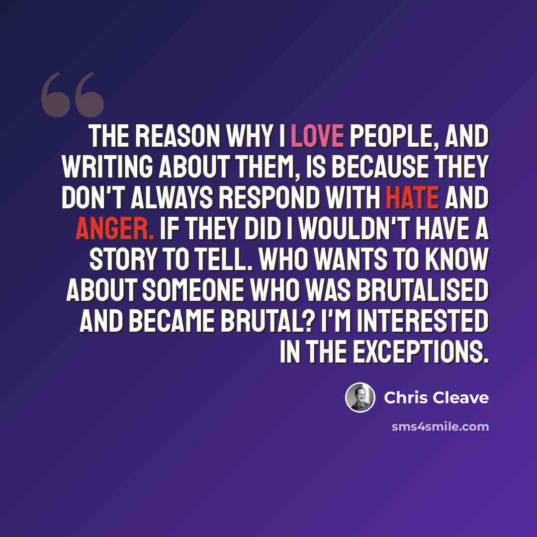 “The reason why I love people, and writing about them, is because they don't always respond with hate and anger. If they did I wouldn't have a story to tell. Who wants to know about someone who was brutalised and became brutal? I'm interested in the exceptions.” quote by Chris Cleave