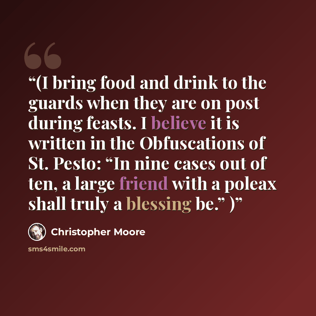 “(I bring food and drink to the guards when they are on post during feasts. I believe it is written in the Obfuscations of St. Pesto: “In nine cases out of ten, a large friend with a poleax shall truly a blessing be.” )” quote by Christopher Moore