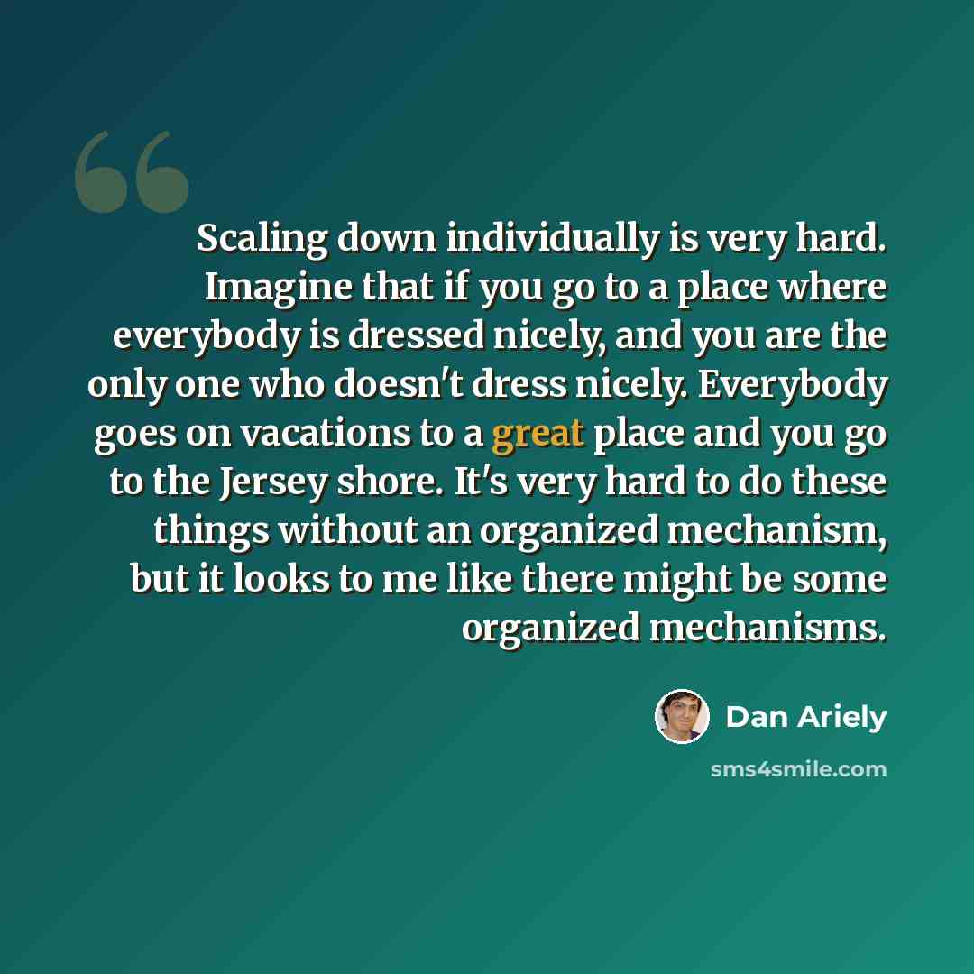 “Scaling down individually is very hard. Imagine that if you go to a place where everybody is dressed nicely, and you are the only one who doesn't dress nicely. Everybody goes on vacations to a great place and you go to the Jersey shore. It's very hard to do these things without an organized…” quote by Dan Ariely