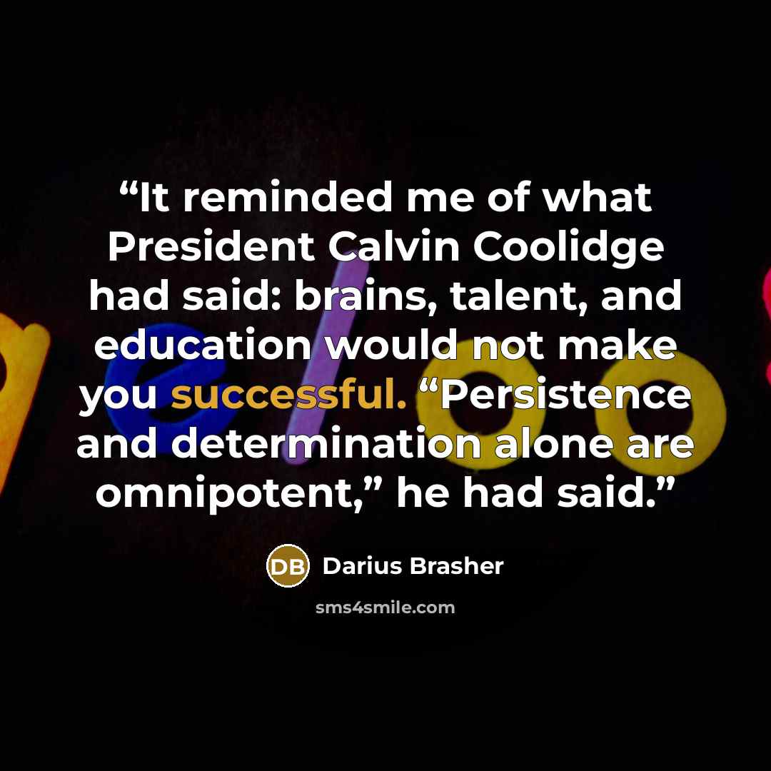 “It reminded me of what President Calvin Coolidge had said: brains, talent, and education would not make you successful. “Persistence and determination alone are omnipotent,” he had said.” quote by Darius Brasher