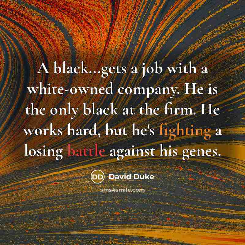 “A black...gets a job with a white-owned company. He is the only black at the firm. He works hard, but he's fighting a losing battle against his genes.” quote by David Duke
