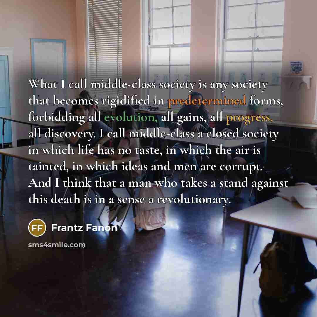 “What I call middle-class society is any society that becomes rigidified in predetermined forms, forbidding all evolution, all gains, all progress, all discovery. I call middle-class a closed society in which life has no taste, in which the air is tainted, in which ideas and men are corrupt. And I…” quote by Frantz Fanon