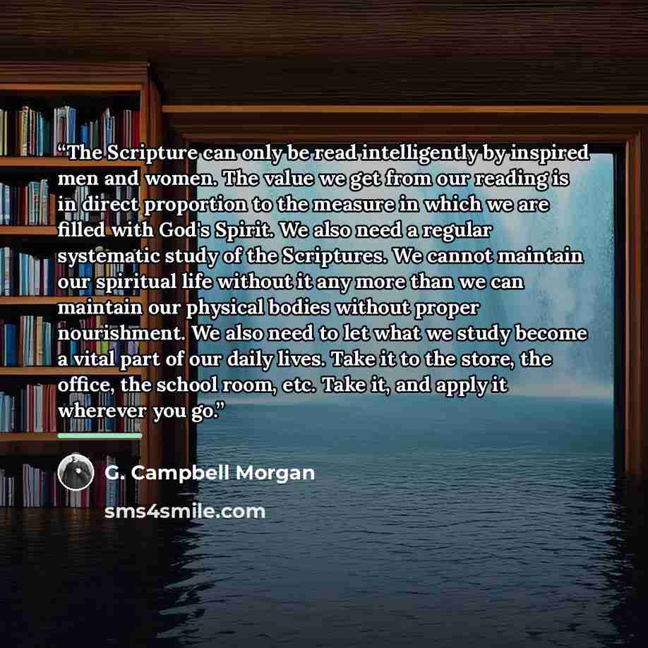 “The Scripture can only be read intelligently by inspired men and women. The value we get from our reading is in direct proportion to the measure in which we are filled with God's Spirit. We also need a regular systematic study of the Scriptures. We cannot maintain our spiritual life without it any…” quote by G. Campbell Morgan
