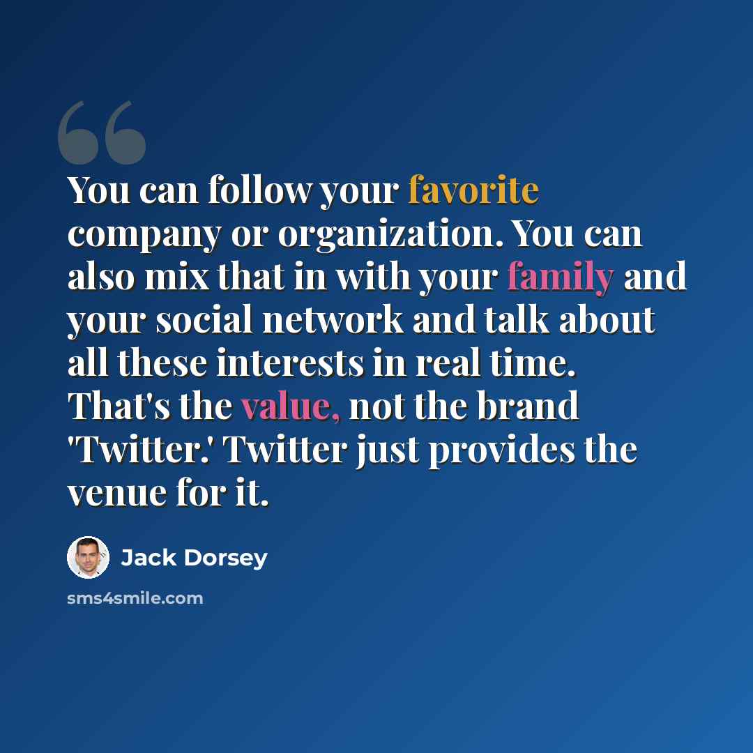 “You can follow your favorite company or organization. You can also mix that in with your family and your social network and talk about all these interests in real time. That's the value, not the brand 'Twitter.' Twitter just provides the venue for it.” quote by Jack Dorsey