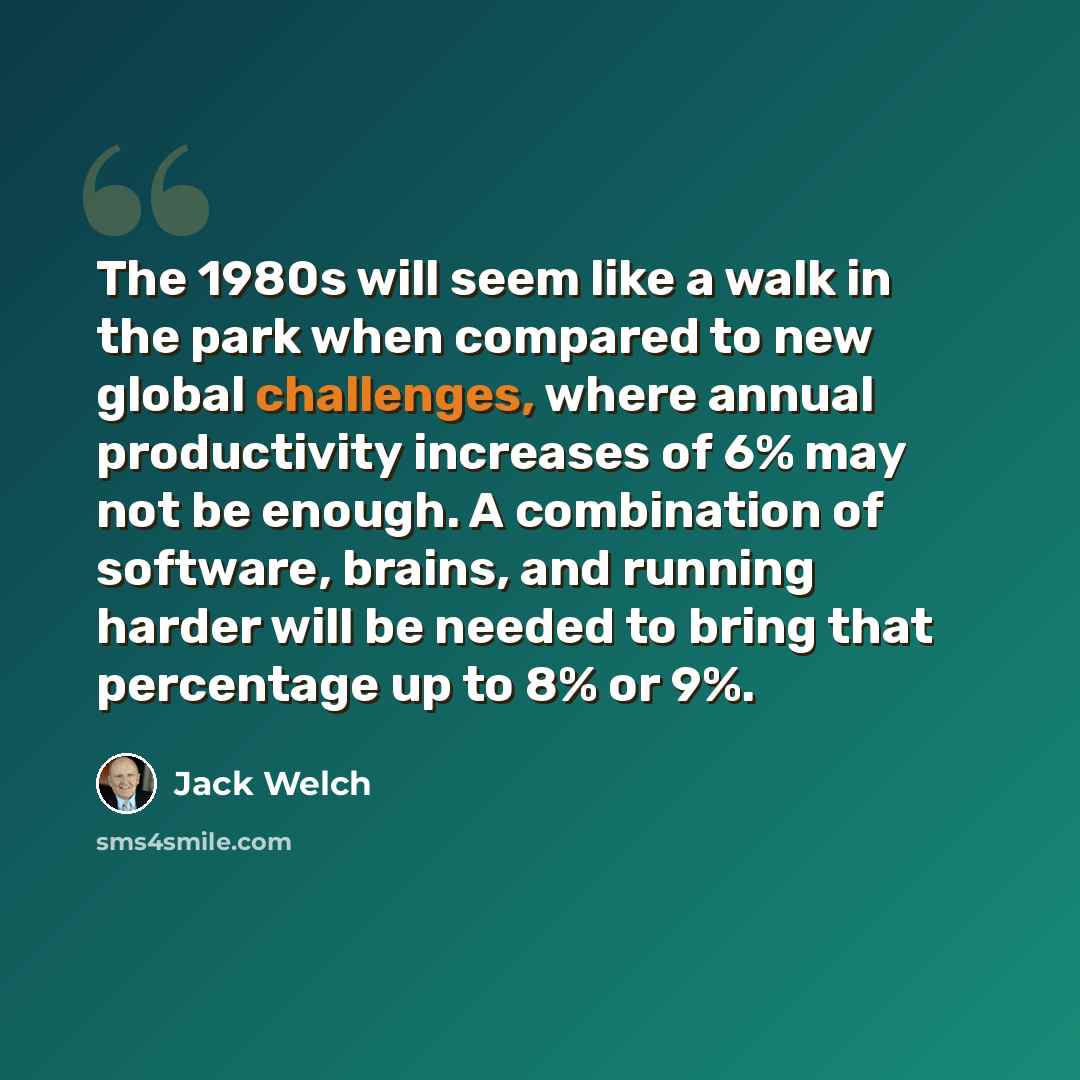 “The 1980s will seem like a walk in the park when compared to new global challenges, where annual productivity increases of 6% may not be enough. A combination of software, brains, and running harder will be needed to bring that percentage up to 8% or 9%.” quote by Jack Welch