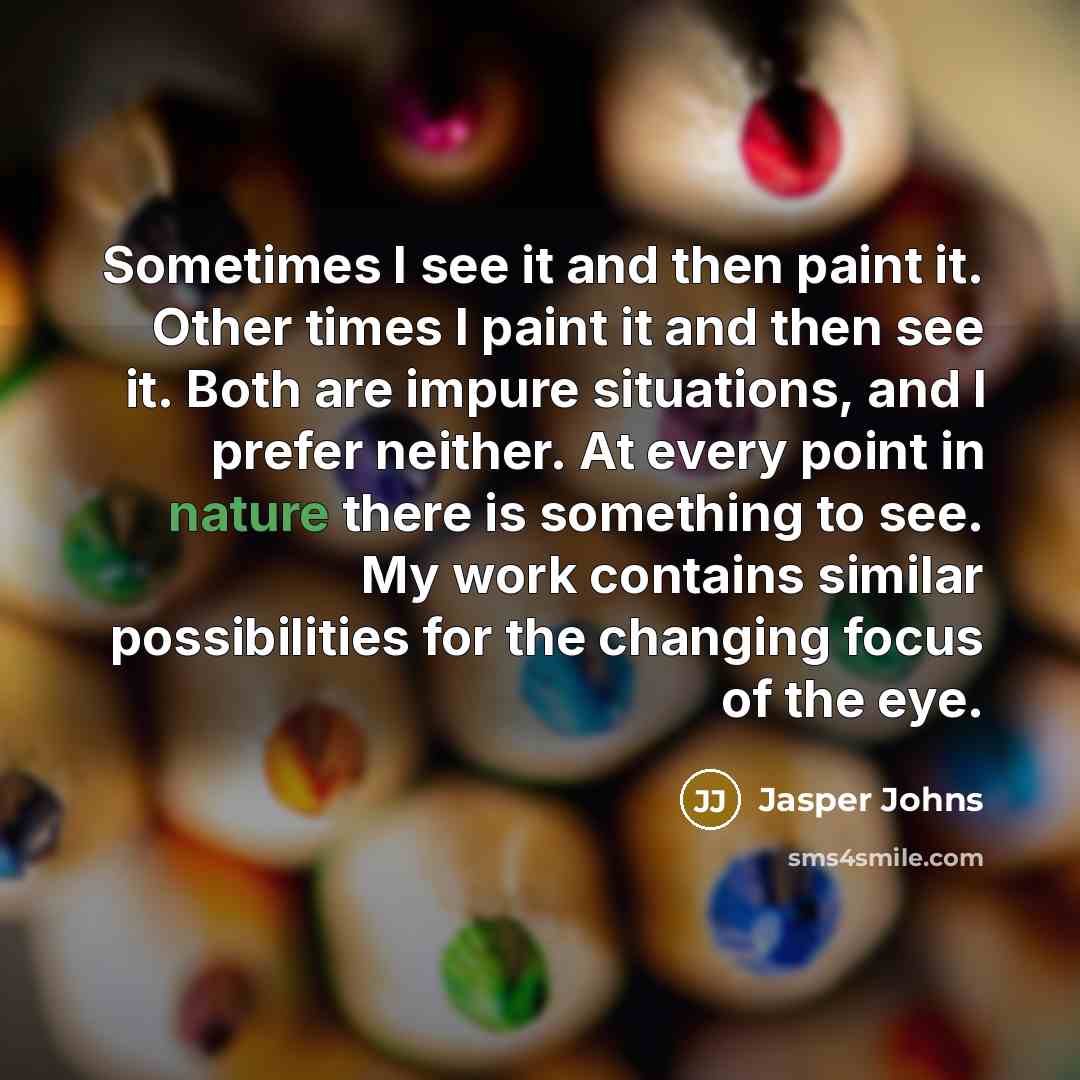 “Sometimes I see it and then paint it. Other times I paint it and then see it. Both are impure situations, and I prefer neither. At every point in nature there is something to see. My work contains similar possibilities for the changing focus of the eye.” quote by Jasper Johns