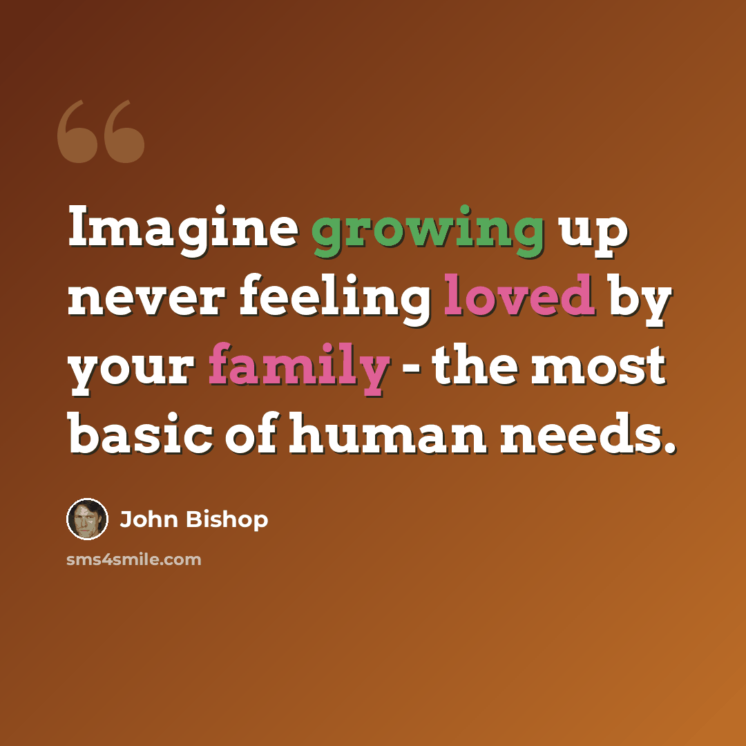 “Imagine growing up never feeling loved by your family - the most basic of human needs.” quote by John Bishop