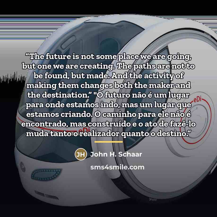 “The future is not some place we are going, but one we are creating. The paths are not to be found, but made. And the activity of making them changes both the maker and the destination.” "O futuro não é um lugar para onde estamos indo, mas um lugar que estamos criando. O caminho para ele não é…” quote by John H. Schaar