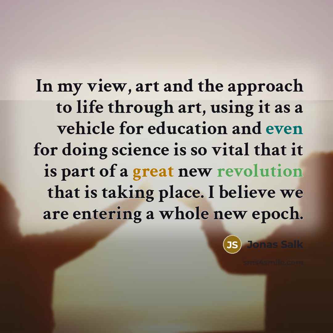 “In my view, art and the approach to life through art, using it as a vehicle for education and even for doing science is so vital that it is part of a great new revolution that is taking place. I believe we are entering a whole new epoch.” quote by Jonas Salk