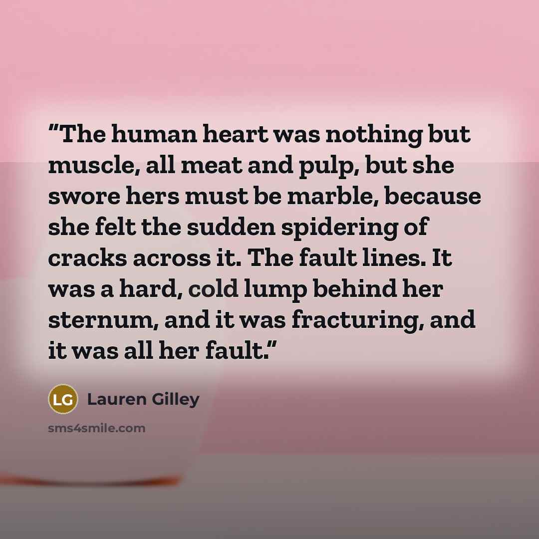 “The human heart was nothing but muscle, all meat and pulp, but she swore hers must be marble, because she felt the sudden spidering of cracks across it. The fault lines. It was a hard, cold lump behind her sternum, and it was fracturing, and it was all her fault.” quote by Lauren Gilley