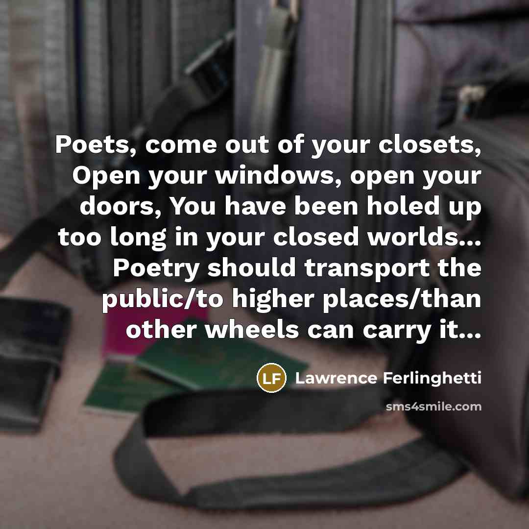 “Poets, come out of your closets, Open your windows, open your doors, You have been holed up too long in your closed worlds... Poetry should transport the public/to higher places/than other wheels can carry it...” quote by Lawrence Ferlinghetti