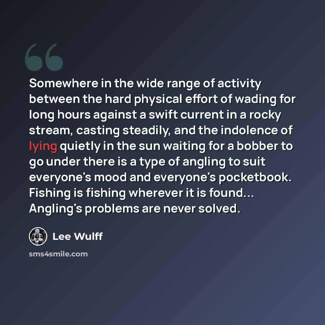 “Somewhere in the wide range of activity between the hard physical effort of wading for long hours against a swift current in a rocky stream, casting steadily, and the indolence of lying quietly in the sun waiting for a bobber to go under there is a type of angling to suit everyone's mood and…” quote by Lee Wulff